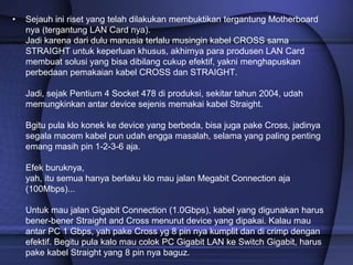• Sejauh ini riset yang telah dilakukan membuktikan tergantung Motherboard
nya (tergantung LAN Card nya).
Jadi karena dari dulu manusia terlalu musingin kabel CROSS sama
STRAIGHT untuk keperluan khusus, akhirnya para produsen LAN Card
membuat solusi yang bisa dibilang cukup efektif, yakni menghapuskan
perbedaan pemakaian kabel CROSS dan STRAIGHT.
Jadi, sejak Pentium 4 Socket 478 di produksi, sekitar tahun 2004, udah
memungkinkan antar device sejenis memakai kabel Straight.
Bgitu pula klo konek ke device yang berbeda, bisa juga pake Cross, jadinya
segala macem kabel pun udah engga masalah, selama yang paling penting
emang masih pin 1-2-3-6 aja.
Efek buruknya,
yah, itu semua hanya berlaku klo mau jalan Megabit Connection aja
(100Mbps)...
Untuk mau jalan Gigabit Connection (1.0Gbps), kabel yang digunakan harus
bener-bener Straight and Cross menurut device yang dipakai. Kalau mau
antar PC 1 Gbps, yah pake Cross yg 8 pin nya kumplit dan di crimp dengan
efektif. Begitu pula kalo mau colok PC Gigabit LAN ke Switch Gigabit, harus
pake kabel Straight yang 8 pin nya baguz.
 