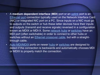 • A medium dependent interface (MDI) port or an uplink port is an
Ethernet port connection typically used on the Network Interface Card
(NIC) or Integrated NIC port on a PC. Since inputs on a NIC must go
to outputs on the switch or hub these latter devices have their inputs
and outputs (transmit and receive signals) reversed in a configuration
known as MDIX or MDI-X. Some network hubs or switches have an
MDI port (often switchable) in order to connect to other hubs or
switches without an Ethernet crossover cable, but with a straight-
through cable.
• Auto MDI/MDIX ports on newer hubs or switches are designed to
detect if the connection is backwards and automatically chooses MDI
or MDIX to properly match the connection.
 