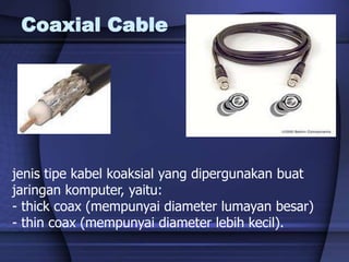 Coaxial Cable
jenis tipe kabel koaksial yang dipergunakan buat
jaringan komputer, yaitu:
- thick coax (mempunyai diameter lumayan besar)
- thin coax (mempunyai diameter lebih kecil).
 