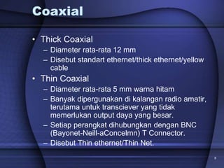 8
Coaxial
• Thick Coaxial
– Diameter rata-rata 12 mm
– Disebut standart ethernet/thick ethernet/yellow
cable
• Thin Coaxial
– Diameter rata-rata 5 mm warna hitam
– Banyak dipergunakan di kalangan radio amatir,
terutama untuk transciever yang tidak
memerlukan output daya yang besar.
– Setiap perangkat dihubungkan dengan BNC
(Bayonet-Neill-aConcelmn) T Connector.
– Disebut Thin ethernet/Thin Net.
 