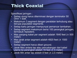 9
Thick Coaxial
Spesifikasi jaringan :
• Setiap ujung harus diterminasi dengan terminator 50
Ohm 1 watt.
• Maksimum 3 segment dengan peralatan terhubung atau
berupa populated segments.
• Setiap kartu jaringan mempunyai pemancar tambahan.
• Setiap segment maksimum berisi 100 perangkat jaringan,
termasuk repeaters.
• Max panjang kabel per segment adalah 1640 feet (± 500
meter)
• Max jarak antar segment adalah 4920 feet (± 1500
meter)
• Setiap segment harus diberi ground.
• Jarak Max antara tap atau pencabangan dari kabel
utama ke perangkat adalah 16 feet (± 5 meter)
• Jarak Min antar tap adalah 8 feet (± 2,5 meter)
 