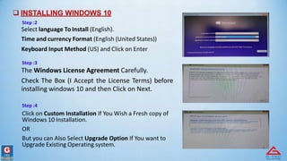  INSTALLING WINDOWS 10
Step :2
Select language To Install (English).
Time and currency Format (English (United States))
Keyboard Input Method (US) and Click on Enter
Step :3
The Windows License Agreement Carefully.
Check The Box (I Accept the License Terms) before
installing windows 10 and then Click on Next.
Step :4
Click on Custom Installation If You Wish a Fresh copy of
Windows 10 Installation.
OR
But you can Also Select Upgrade Option If You want to
Upgrade Existing Operating system.
 