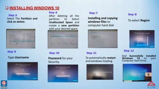  INSTALLING WINDOWS 10
Step :6 Step :7 Step :8
Step :5
Select The Partition and
click on delete.
After deleting all the
partition to Select
Unallocated Space and
create a new partition
with your desired space
Installing and copying
windows files to
computer hard disk
To select Region
Step :9 Step :10 Step :11
Step :12
Type Username Password for your
Security.
To automatically restart
and windows loading
And Successfully Installed
Windows 10 on your
Computer Hard Drive.
 