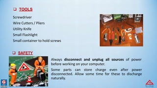  TOOLS
Screwdriver
Wire Cutters / Pliers
Utility Knife
Small Flashlight
Small container to hold screws
 SAFETY
Always disconnect and unplug all sources of power
before working on your computer.
Some parts can store charge even after power
disconnected. Allow some time for these to discharge
naturally.
 