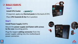  BUILD YOUR PC
Step 4
Install CPU Cooler
If required, apply any thermal paste to the back of CPU
Place CPU heatsink & fan fix in position
Step 5
Install Power Supply (SMPS)
Mount the power supply and fasten with screws
to the case mounting points.
Plug the largest cabling connector from the
power supply cabling into the motherboard
power connector.
4 PIN
ATX
 