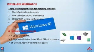 INSTALLING WINDOWS 10
There are important steps for installing windows
1. Check System Requirements
2. How to boot CD/DVD or Pen Drive
3. CMOS/BIOS setting configurations
4. Installing Windows
 System Requirements
 4 GB or More RAM.
 2 Gigahertz (GHz) or faster 32-bit /64-bit processor
 16 GB And Above free Hard Disk Space
 