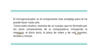 El microprocesador es el componente más complejo pero él no
puede hacer nada solo.
Como todo cerebro, necesita de un cuerpo, que es formado por
los otros componentes de la computadora, incluyendo la
memoria, el disco duro, la placa de vídeo y de red, monitor,
teclado y mouse.
 