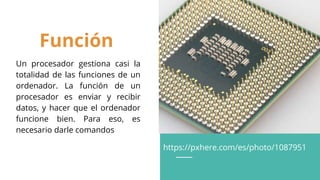Función
Un procesador gestiona casi la
totalidad de las funciones de un
ordenador. La función de un
procesador es enviar y recibir
datos, y hacer que el ordenador
funcione bien. Para eso, es
necesario darle comandos
https://pxhere.com/es/photo/1087951
 