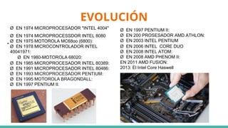 EVOLUCIÓN
"
Ø EN 1997 PENTIUM II:
Ø EN 200 PROSESADOR AMD ATHLON:
Ø EN 2003 INTEL PENTIUM
Ø EN 2006 INTEL CORE DUO
Ø EN 2008 INTEL ATOM:
Ø EN 2008 AMD PHENOM II:
EN 2011 AMD FUSION:
2013: El Intel Core Haswell
Ø EN 1974 MICROPROCESADOR "INTEL 4004"
Ø EN 1974 MICROPROCESSDOR INTEL 8080
Ø EN 1975 MOTOROLA MC68oo (6800):
Ø EN 1978 MICROCONTROLADOR INTEL
40041971:
Ø EN 1980-MOTOROLA 68020:
Ø EN 1985 MICROPROCESADOR INTEL 80389:
Ø EN 1991 MICROPROCESADOR INTEL 80486:
Ø EN 1993 MICROPROCESADOR PENTIUM:
Ø EN 1995 MOTOROLA BRAGONDALL:
Ø EN 1997 PENTIUM II:
 