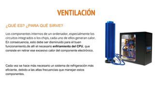 VENTILACIÓN
¿QUÉ ES? ¿PARA QUÉ SIRVE?
Los componentes internos de un ordenador, especialmente los
circuitos integrados o los chips, cada uno de ellos generan calor.
En consecuencia, esto debe ser disminuido para el buen
funcionamiento,de allí el necesario enfriamiento del CPU, que
consiste en retirar ese excesivo calor del componente electrónico.
Cada vez se hace más necesario un sistema de refrigeración más
eficiente, debido a las altas frecuencias que manejan estos
componentes.
 