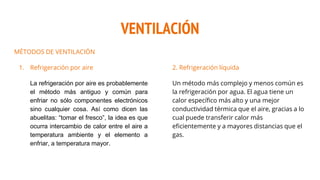 VENTILACIÓN
MÉTODOS DE VENTILACIÓN
1. Refrigeración por aire
La refrigeración por aire es probablemente
el método más antiguo y común para
enfriar no sólo componentes electrónicos
sino cualquier cosa. Así como dicen las
abuelitas: “tomar el fresco”, la idea es que
ocurra intercambio de calor entre el aire a
temperatura ambiente y el elemento a
enfriar, a temperatura mayor.
2. Refrigeración líquida
Un método más complejo y menos común es
la refrigeración por agua. El agua tiene un
calor específico más alto y una mejor
conductividad térmica que el aire, gracias a lo
cual puede transferir calor más
eficientemente y a mayores distancias que el
gas.
 