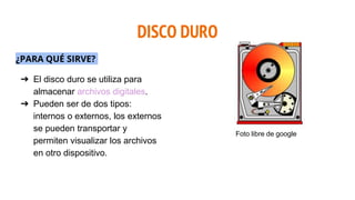DISCO DURO
¿PARA QUÉ SIRVE?
➔ El disco duro se utiliza para
almacenar archivos digitales.
➔ Pueden ser de dos tipos:
internos o externos, los externos
se pueden transportar y
permiten visualizar los archivos
en otro dispositivo.
Foto libre de google
 