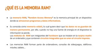 ¿QUÉ ES LA MEMORIA RAM?
● La memoria RAM, “Random Access Memory” es la memoria principal de un dispositivo
donde se almacenan programas y datos informativos.
● Es conocida como memoria volátil, lo cual quiere decir que los datos no se guardan de
manera permanente, por ello, cuando no hay una fuente de energía en el dispositivo la
información se pierde.
Los módulos de RAM son integrantes del hardware que se instalan en la tarjeta madre
de un ordenador y que contienen circuitos integrados que se unen al circuito impreso.
● Las memorias RAM forman parte de ordenadores, consolas de videojuegos, teléfonos
móviles, tablets...
 