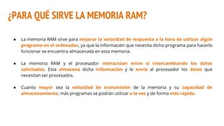 ¿PARA QUÉ SIRVE LA MEMORIA RAM?
● La memoria RAM sirve para mejorar la velocidad de respuesta a la hora de utilizar algún
programa en el ordenador, ya que la información que necesita dicho programa para hacerlo
funcionar se encuentra almacenada en esta memoria.
● La memoria RAM y el procesador interactúan entre sí intercambiando los datos
solicitados. Esta almacena dicha información y le envía al procesador los datos que
necesitan ser procesados.
● Cuanto mayor sea la velocidad de transmisión de la memoria y su capacidad de
almacenamiento, más programas se podrán utilizar a la vez y de forma más rápida.
 