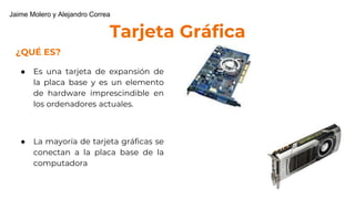 Tarjeta Gráfica
¿QUÉ ES?
● Es una tarjeta de expansión de
la placa base y es un elemento
de hardware imprescindible en
los ordenadores actuales.
● La mayoría de tarjeta gráficas se
conectan a la placa base de la
computadora
Jaime Molero y Alejandro Correa
 