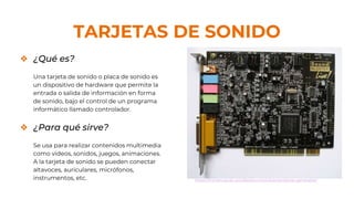 TARJETAS DE SONIDO
❖ ¿Qué es?
Una tarjeta de sonido o placa de sonido es
un dispositivo de hardware que permite la
entrada o salida de información en forma
de sonido, bajo el control de un programa
informático llamado controlador.
❖ ¿Para qué sirve?
Se usa para realizar contenidos multimedia
como videos, sonidos, juegos, animaciones.
A la tarjeta de sonido se pueden conectar
altavoces, auriculares, micrófonos,
instrumentos, etc. https://miriancarvar.wordpress.com/caracteristicas-generales/
 