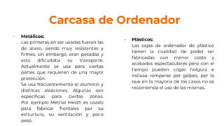 Carcasa de Ordenador
- Metálicos:
Las primeras en ser usadas fueron las
de acero, siendo muy resistentes y
firmes, sin embargo, eran pesadas y
esto dificultaba su transporte.
Actualmente se usa para ciertas
partes que requieren de una mayor
protección.
Se usa frecuentemente el aluminio y
distintas aleaciones. Algunas son
específicas para ciertas zonas.
Por ejemplo Methal Mesth es usado
para fabricar frontales por su
estructura, su ventilación y poco
peso.
- Plásticos:
Las cajas de ordenador de plástico
tienen la cualidad de poder ser
fabricadas con menor coste y
acabados espectaculares pero con el
tiempo pueden coger holgura e
incluso romperse por golpes, por lo
que en la mayoría de los casos no se
recomienda el uso de las mismas.
 