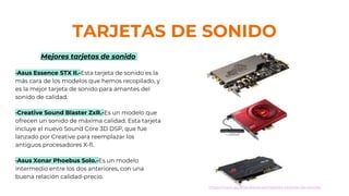 TARJETAS DE SONIDO
Mejores tarjetas de sonido
·Asus Essence STX II.-Esta tarjeta de sonido es la
más cara de los modelos que hemos recopilado, y
es la mejor tarjeta de sonido para amantes del
sonido de calidad.
·Creative Sound Blaster ZxR.-Es un modelo que
ofrecen un sonido de máxima calidad. Esta tarjeta
incluye el nuevo Sound Core 3D DSP, que fue
lanzado por Creative para reemplazar los
antiguos procesadores X-fi.
·Asus Xonar Phoebus Solo.-Es un modelo
intermedio entre los dos anteriores, con una
buena relación calidad-precio.
https://www.guiahardware.es/mejores-tarjetas-de-sonido/
 