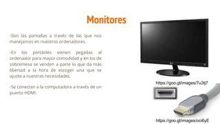 Monitores
-Son las pantallas a través de las que nos
manejamos en nuestros ordenadores.
-En los portátiles vienen pegadas al
ordenador para mayor comodidad y en los de
sobremesa se venden a parte lo que da más
libertad a la hora de escoger una que se
ajuste a nuestras necesidades.
-Se conectan a la computadora a través de un
puerto HDMI.
https://goo.gl/images/7u3tj7
https://goo.gl/images/oci6yE
 