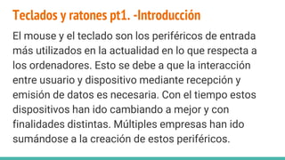 Teclados y ratones pt1. -Introducción
El mouse y el teclado son los periféricos de entrada
más utilizados en la actualidad en lo que respecta a
los ordenadores. Esto se debe a que la interacción
entre usuario y dispositivo mediante recepción y
emisión de datos es necesaria. Con el tiempo estos
dispositivos han ido cambiando a mejor y con
finalidades distintas. Múltiples empresas han ido
sumándose a la creación de estos periféricos.
 