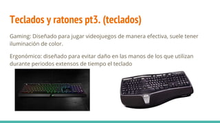 Teclados y ratones pt3. (teclados)
Gaming: Diseñado para jugar videojuegos de manera efectiva, suele tener
iluminación de color.
Ergonómico: diseñado para evitar daño en las manos de los que utilizan
durante periodos extensos de tiempo el teclado
 