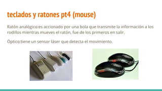 teclados y ratones pt4 (mouse)
Ratón analógico:es accionado por una bola que transmite la información a los
rodillos mientras mueves el ratón, fue de los primeros en salir.
Óptico:tiene un sensor láser que detecta el movimiento.
 