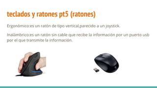 teclados y ratones pt5 (ratones)
Ergonómico:es un ratón de tipo vertical,parecido a un joystick.
Inalámbrico:es un ratón sin cable que recibe la información por un puerto usb
por el que transmite la información.
 