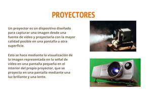 PROYECTORES
Un proyector es un dispositivo diseñado
para capturar una imagen desde una
fuente de vídeo y proyectarla con la mayor
calidad posible en una pantalla u otra
superficie.
Esto se hace mediante la visualización de
la imagen representada en la señal de
vídeo en una pantalla pequeña en el
interior del propio proyector, que se
proyecta en una pantalla mediante una
luz brillante y una lente.
 