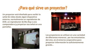¿Para qué sirve un proyector?
Un proyector está diseñado para recibir la
señal de vídeo desde algún dispositivo
externo, normalmente un reproductor de
DVD, un reproductor de Blu-Ray o una
computadora (y proyectar esa señal en una
pantalla).
Los proyectores se utilizan en una variedad
de diferentes maneras; por los entusiastas
del cine, en el entorno corporativo para
proyectar información lo suficientemente
grande...
 