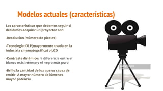 Modelos actuales (características)
Las características que debemos seguir si
decidimos adquirir un proyector son:
-Resolución (número de píxeles)
-Tecnología: DLP(mayormente usada en la
industria cinematográfica) o LCD
-Contraste dinámico: la diferencia entre el
blanco más intenso y el negro más puro
-Brillo:la cantidad de luz que es capaz de
emitir. A mayor número de lúmenes
mayor potencia
 