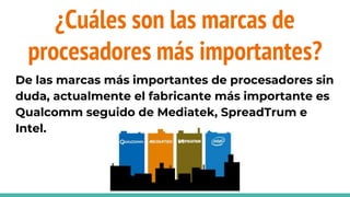 ¿Cuáles son las marcas de
procesadores más importantes?
De las marcas más importantes de procesadores sin
duda, actualmente el fabricante más importante es
Qualcomm seguido de Mediatek, SpreadTrum e
Intel.
 