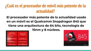 ¿Cuál es el procesador de móvil más potente de la
actualidad?
El procesador más potente de la actualidad usado
en un móvil es el Qualcomm Snapdragon 845 que
tiene una arquitectura de 64 bits, tecnología de
10nm y 8 núcleos.
 