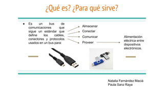 ¿Qué es? ¿Para qué sirve?
● Es un bus de
comunicaciones que
sigue un estándar que
define los cables,
conectores y protocolos
usados en un bus para:
Natalia Fernández Maciá
Paula Sanz Raya
Conectar
Comunicar
Proveer
Alimentación
eléctrica entre
dispositivos
electrónicos.
Almacenar
 