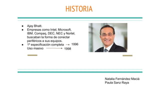 HISTORIA
● Ajay Bhatt.
● Empresas como Intel, Microsoft,
IBM, Compaq, DEC, NEC y Nortel,
buscaban la forma de conectar
periféricos a sus equipos.
● 1º especificación completa
Uso masivo
1996
1998
Natalia Fernández Maciá
Paula Sanz Raya
 