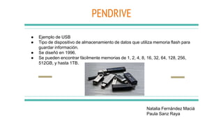 PENDRIVE
● Ejemplo de USB
● Tipo de dispositivo de almacenamiento de datos que utiliza memoria flash para
guardar información.
● Se diseñó en 1996.
● Se pueden encontrar fácilmente memorias de 1, 2, 4, 8, 16, 32, 64, 128, 256,
512GB, y hasta 1TB.
Natalia Fernández Maciá
Paula Sanz Raya
 