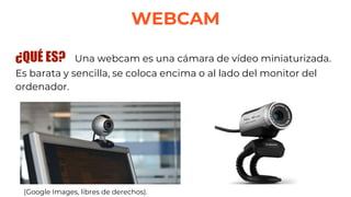 WEBCAM
¿QUÉ ES? Una webcam es una cámara de vídeo miniaturizada.
Es barata y sencilla, se coloca encima o al lado del monitor del
ordenador.
(Google Images, libres de derechos).
 