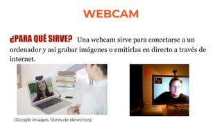 WEBCAM
¿PARA QUÉ SIRVE? Una webcam sirve para conectarse a un
ordenador y así grabar imágenes o emitirlas en directo a través de
internet.
(Google Images, libres de derechos).
 