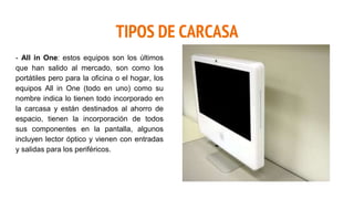 TIPOS DE CARCASA
- All in One: estos equipos son los últimos
que han salido al mercado, son como los
portátiles pero para la oficina o el hogar, los
equipos All in One (todo en uno) como su
nombre indica lo tienen todo incorporado en
la carcasa y están destinados al ahorro de
espacio, tienen la incorporación de todos
sus componentes en la pantalla, algunos
incluyen lector óptico y vienen con entradas
y salidas para los periféricos.
 