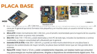PLACA BASE
MODELOS
● ATX: mide generalmente 305 × 244 mm, y es el tamaño que ofrece más posibilidades de ampliación. Son más
caras por lo general que otros formatos más pequeños y en muchos casos un usuario normal no las va a
necesitar.
● Micro-ATX: miden normalmente 244 × 244 mm, y es el tamaño recomendado para la mayoría de los usuarios
y también por tener un precio más comedido.
● Mini-ITX: mide 170 × 170 mm, y están destinadas a mini-PC de todo tipo, incluidos los barebones o centros
multimedia, e integran conectividad wifi y Bluetooth por lo general.
● Extended ATX (E-ATX): mide 305 × 330 mm, y cuando se mete mucha electrónica en una placa base o
disponen de sockets/zócalos de mayor tamaño, las placas base también tienen que ser más grandes de lo
estándar.
● Nano-ITX :miden 12cm x 12 cm, y están completamente integradas, son tarjetas madre que consumen
muy poca energía con muchas aplicaciones, dirigidas a dispositivos de entretenimiento digital como Pcs
FOTOS LIBRES DE GOOGLE IMÁGENES
 