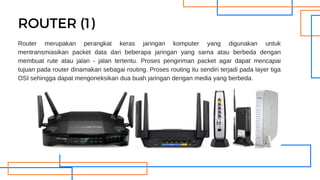 Router merupakan perangkat keras jaringan komputer yang digunakan untuk
mentransmiasikan packet data dari beberapa jaringan yang sama atau berbeda dengan
membuat rute atau jalan - jalan tertentu. Proses pengiriman packet agar dapat mencapai
tujuan pada router dinamakan sebagai routing. Proses routing itu sendiri terjadi pada layer tiga
OSI sehingga dapat mengoneksikan dua buah jaringan dengan media yang berbeda.
ROUTER (1)
 