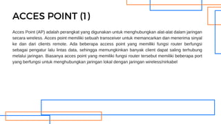 Acces Point (AP) adalah perangkat yang digunakan untuk menghubungkan alat-alat dalam jaringan
secara wireless. Acces point memiliki sebuah transceiver untuk memancarkan dan menerima sinyal
ke dan dari clients remote. Ada beberapa access point yang memiliki fungsi router berfungsi
sebagai pengatur lalu lintas data, sehingga memungkinkan banyak client dapat saling terhubung
melalui jaringan. Biasanya acces point yang memiliki fungsi router tersebut memiliki beberapa port
yang berfungsi untuk menghubungkan jaringan lokal dengan jaringan wireless/nirkabel
ACCES POINT (1)
 