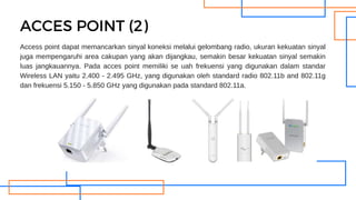 Access point dapat memancarkan sinyal koneksi melalui gelombang radio, ukuran kekuatan sinyal
juga mempengaruhi area cakupan yang akan dijangkau, semakin besar kekuatan sinyal semakin
luas jangkauannya. Pada acces point memiliki se uah frekuensi yang digunakan dalam standar
Wireless LAN yaitu 2.400 - 2.495 GHz, yang digunakan oleh standard radio 802.11b and 802.11g
dan frekuensi 5.150 - 5.850 GHz yang digunakan pada standard 802.11a.
ACCES POINT (2)
 