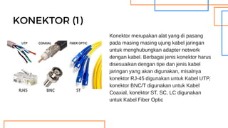 KONEKTOR (1)
Konektor merupakan alat yang di pasang
pada masing masing ujung kabel jaringan
untuk menghubungkan adapter network
dengan kabel. Berbagai jenis konektor harus
disesuaikan dengan tipe dan jenis kabel
jaringan yang akan digunakan, misalnya
konektor RJ-45 digunakan untuk Kabel UTP,
konektor BNC/T digunakan untuk Kabel
Coaxial, konektor ST, SC, LC digunakan
untuk Kabel Fiber Optic
 