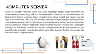 Selain itu, ruangan komputer server juga harus dilengkapi dengan sistem keamanan dan
sistem pendingin udara yang baik pula sehingga tingkat keamanan dan ketahanan komputer
bisa terjamin. Sistem keamanan dalam komputer server dibagi menjadi dua macam yaitu dari
segi fisik dan non fisik, dari segi fisik biasanya berkaitan dengan berbagai macam peralatan
yang digunakan untuk melindungi komputer server dari berbagai bahaya yang memungkinkan
merusak komputer, misalnya kebakaran, konsleting listrik maupun bencana alam. Sedangkan
dari segi non fisik berupa software atau aplikasi yang digunakan untuk mengamankan jaringan
dari beberapa serangan virus dan hak akses yang tidak diizinkan. Berikut ini beberapa alat
untuk keamanan komputer server:
KOMPUTER SERVER
 