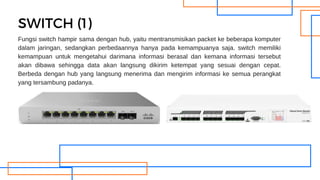 Fungsi switch hampir sama dengan hub, yaitu mentransmisikan packet ke beberapa komputer
dalam jaringan, sedangkan perbedaannya hanya pada kemampuanya saja. switch memiliki
kemampuan untuk mengetahui darimana informasi berasal dan kemana informasi tersebut
akan dibawa sehingga data akan langsung dikirim ketempat yang sesuai dengan cepat.
Berbeda dengan hub yang langsung menerima dan mengirim informasi ke semua perangkat
yang tersambung padanya.
SWITCH (1)
 