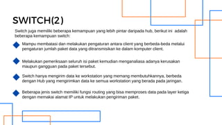 SWITCH(2)
Mampu membatasi dan melakukan pengaturan antara client yang berbeda-beda melalui
pengaturan jumlah paket data yang ditransmisikan ke dalam komputer client.
Melakukan pemeriksaan seluruh isi paket kemudian menganaliasa adanya kerusakan
maupun gangguan pada paket tersebut.
Switch hanya mengirim data ke workstation yang memang membutuhkannya, berbeda
dengan Hub yang mengirimkan data ke semua workstation yang berada pada jaringan.
Beberapa jenis switch memiliki fungsi routing yang bisa memproses data pada layer ketiga
dengan memakai alamat IP untuk melakukan pengiriman paket.
Switch juga memiliki beberapa kemampuan yang lebih pintar daripada hub, berikut ini adalah
beberapa kemampuan switch:
 