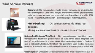 TIPOS DE COMPUTADORES
Descartável: São computadores muito simples composto de um único chip
para desempenhar uma única função. O desenvolvimento provavelmente
mais importante na área dos computadores descartáveis é o chip RFID
(Radio Frequency IDentification - identificação por radiofreqüência).
Mesa/Desktop: Os computadores de mesa ou
desktops
são aqueles mais comuns nas casas e nos escritórios.
Notebooks/Ultrabooks/ThinClient: São computadores portáteis que
transportamos facilmente porque todas as suas partes estão integrada sem
uma só peça de tamanho e peso menor. Uma desvantagem para o Desktop é
que o notebook/ultrabook/ThinClient não permitem fazer muitas mudanças
neles e o acesso aos seus componentes internos é mais complicada e delicada.
Observação: Os ultrabooks são equipamentos mais finos e econômicos que os
 