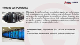 TIPOS DE COMPUTADORES
Mainframe: Os mainframes foram computadores gigantes que podiam ocupar
toda uma sala ou mesmo um andar inteiro de um prédio. Devido a diminuição
do tamanho dos computadores, o termo mainframe caiu em desuso, em favor
do servidor corporativo. Porém, um termo ainda muito usado, especialmente
em grandes empresas e em bancos, para descrever as enormes máquinas que
processam milhões de transações todos os dias.
Supercomputador: responsáveis por cálculos supervelozes,
são
muito utilizados em centros de pesquisas, previsão do tempo etc.
 