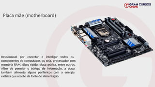 Placa mãe (motherboard)
Responsável por conectar e interligar todos os
componentes do computador, ou seja, processador com
memória RAM, disco rígido, placa gráfica, entre outros.
Além de permitir o tráfego de informação, a placa
também alimenta alguns periféricos com a energia
elétrica que recebe da fonte de alimentação.
 