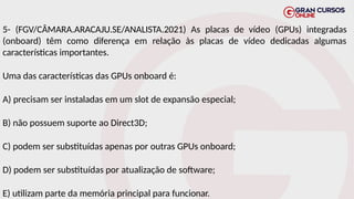 5- (FGV/CÂMARA.ARACAJU.SE/ANALISTA.2021) As placas de vídeo (GPUs) integradas
(onboard) têm como diferença em relação às placas de vídeo dedicadas algumas
características importantes.
Uma das características das GPUs onboard é:
A) precisam ser instaladas em um slot de expansão especial;
B) não possuem suporte ao Direct3D;
C) podem ser substituídas apenas por outras GPUs onboard;
D) podem ser substituídas por atualização de software;
E) utilizam parte da memória principal para funcionar.
 